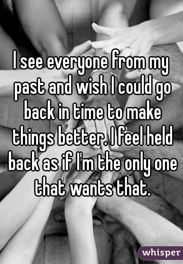 I see everyone from my past and wish I could go back in time to make things better. I feel held back as if I'm the only one that wants that.