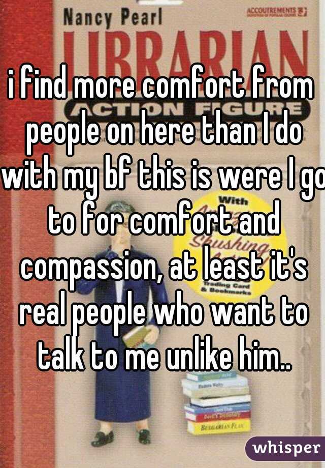 i find more comfort from people on here than I do with my bf this is were I go to for comfort and compassion, at least it's real people who want to talk to me unlike him..