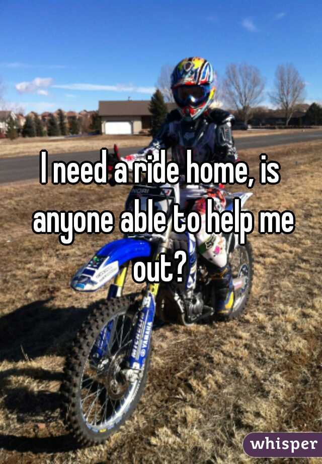 I need a ride home, is anyone able to help me out? 