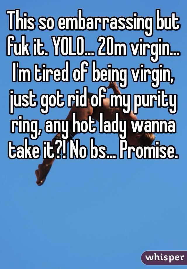 This so embarrassing but fuk it. YOLO... 20m virgin... I'm tired of being virgin, just got rid of my purity ring, any hot lady wanna take it?! No bs... Promise. 