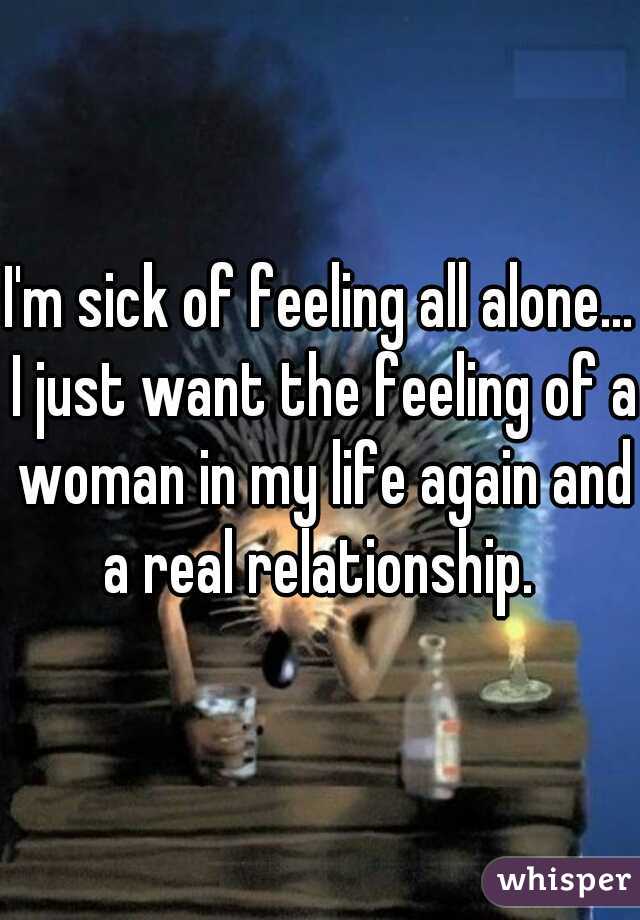 I'm sick of feeling all alone... I just want the feeling of a woman in my life again and a real relationship. 