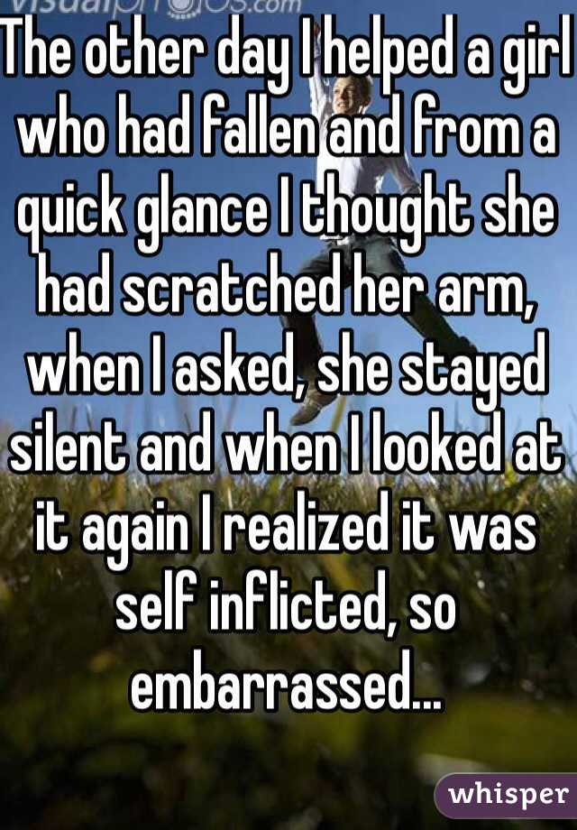 The other day I helped a girl who had fallen and from a quick glance I thought she had scratched her arm, when I asked, she stayed silent and when I looked at it again I realized it was self inflicted, so embarrassed...