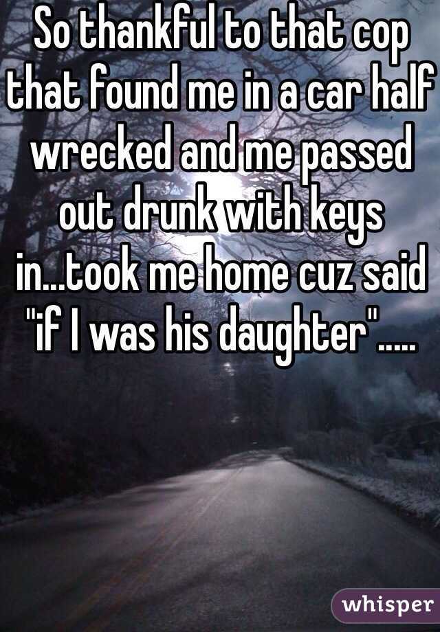 So thankful to that cop that found me in a car half wrecked and me passed out drunk with keys in...took me home cuz said "if I was his daughter".....