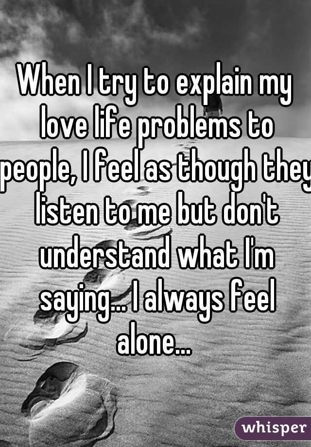When I try to explain my love life problems to people, I feel as though they listen to me but don't understand what I'm saying... I always feel alone... 