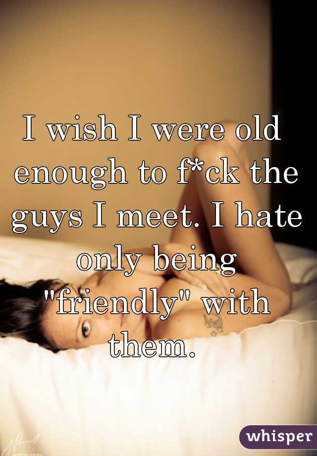 I wish I were old enough to f*ck the guys I meet. I hate only being "friendly" with them. 