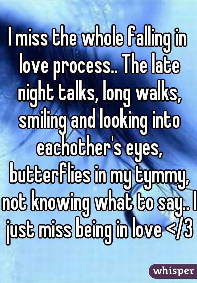 I miss the whole falling in love process.. The late night talks, long walks, smiling and looking into eachother's eyes, butterflies in my tymmy, not knowing what to say.. I just miss being in love </3