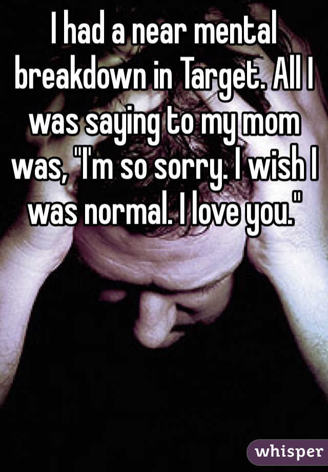 I had a near mental breakdown in Target. All I was saying to my mom was, "I'm so sorry. I wish I was normal. I love you."