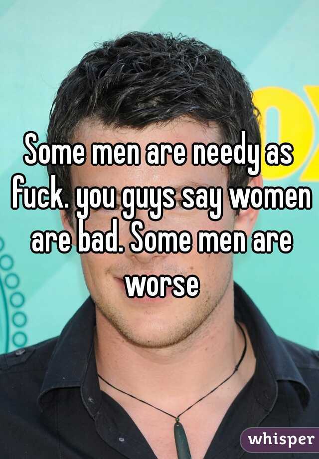 Some men are needy as fuck. you guys say women are bad. Some men are worse