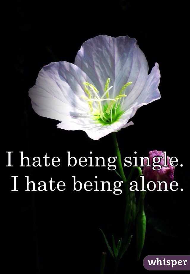 I hate being single.
 I hate being alone. 