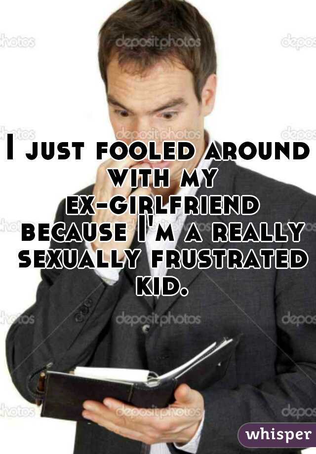 I just fooled around with my ex-girlfriend because I'm a really sexually frustrated kid.