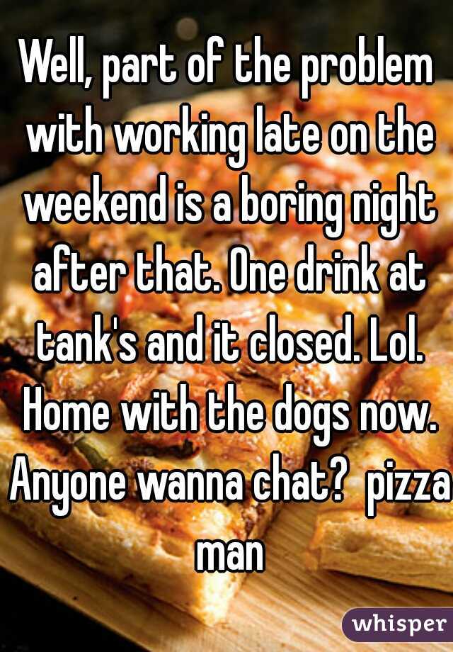Well, part of the problem with working late on the weekend is a boring night after that. One drink at tank's and it closed. Lol. Home with the dogs now. Anyone wanna chat?  pizza man
 