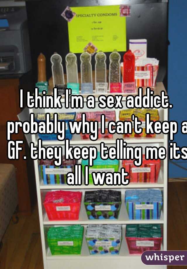 I think I'm a sex addict. probably why I can't keep a GF. they keep telling me its all I want