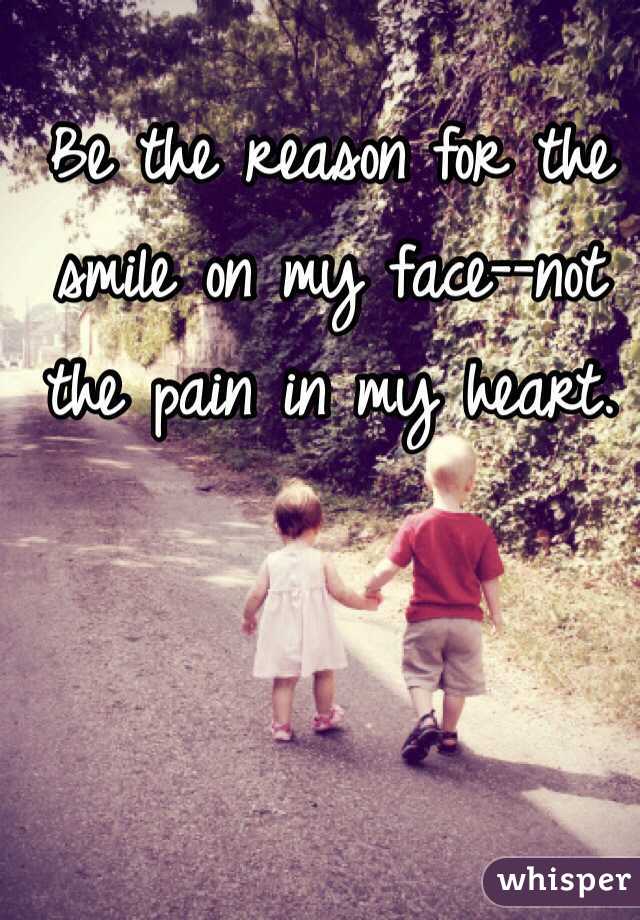 Be the reason for the smile on my face--not the pain in my heart. 