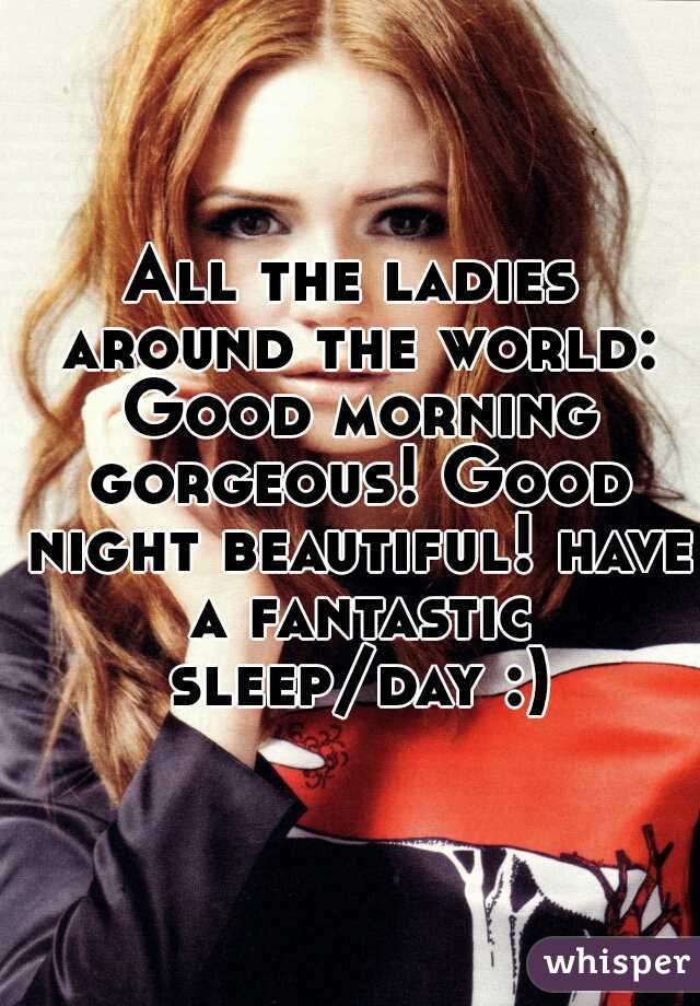 All the ladies around the world: Good morning gorgeous! Good night beautiful! have a fantastic sleep/day :)