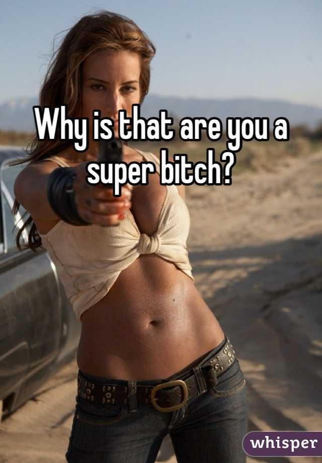 Why is that are you a super bitch?