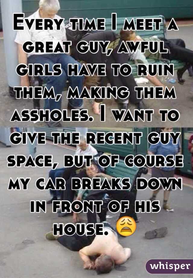 Every time I meet a great guy, awful girls have to ruin them, making them assholes. I want to give the recent guy space, but of course my car breaks down in front of his house. 😩