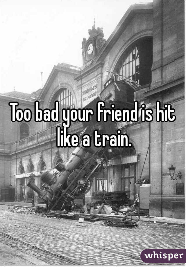 Too bad your friend is hit like a train.