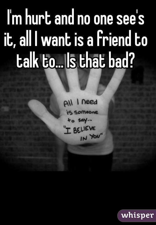 I'm hurt and no one see's it, all I want is a friend to talk to... Is that bad? 

