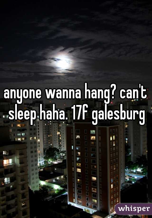 anyone wanna hang? can't sleep haha. 17f galesburg