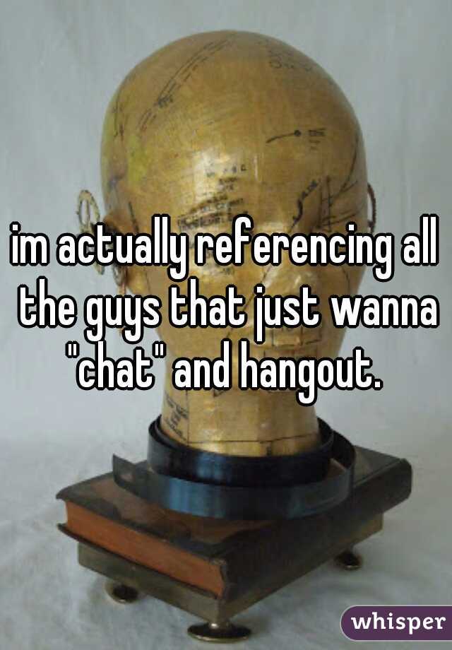 im actually referencing all the guys that just wanna "chat" and hangout. 