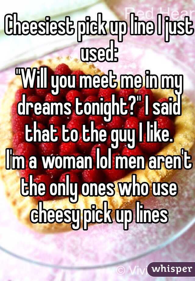 Cheesiest pick up line I just used:
"Will you meet me in my dreams tonight?" I said that to the guy I like.
I'm a woman lol men aren't the only ones who use cheesy pick up lines