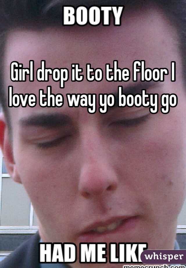 Girl drop it to the floor I love the way yo booty go