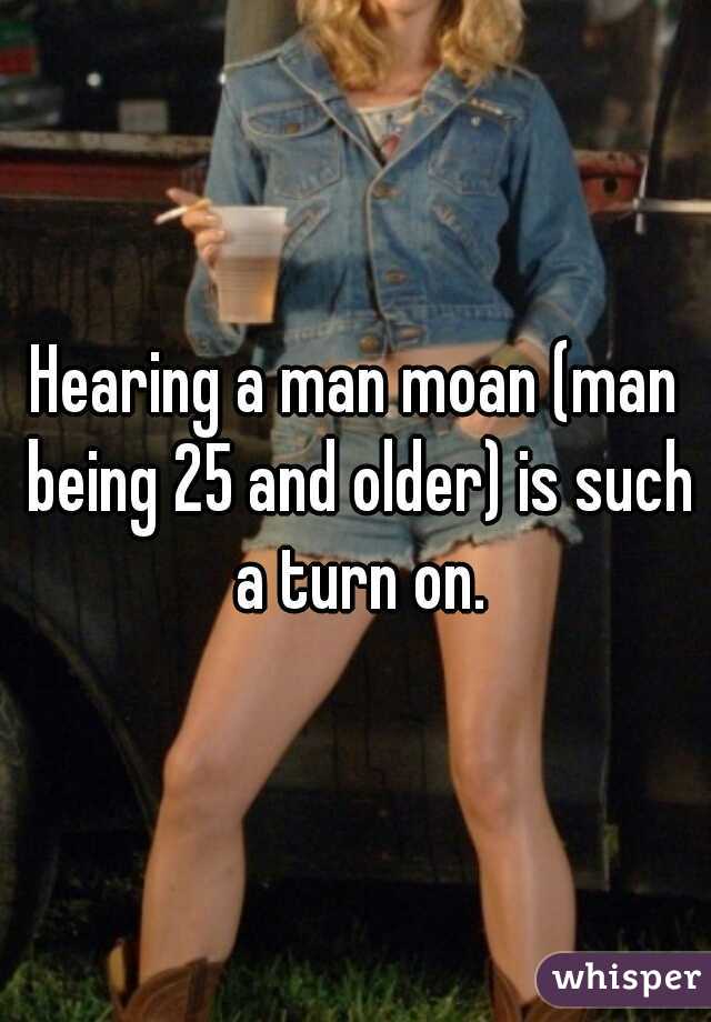 Hearing a man moan (man being 25 and older) is such a turn on.