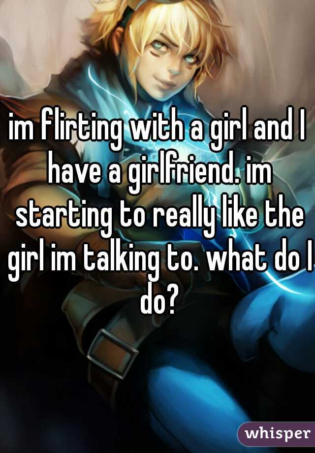 im flirting with a girl and I have a girlfriend. im starting to really like the girl im talking to. what do I do?
