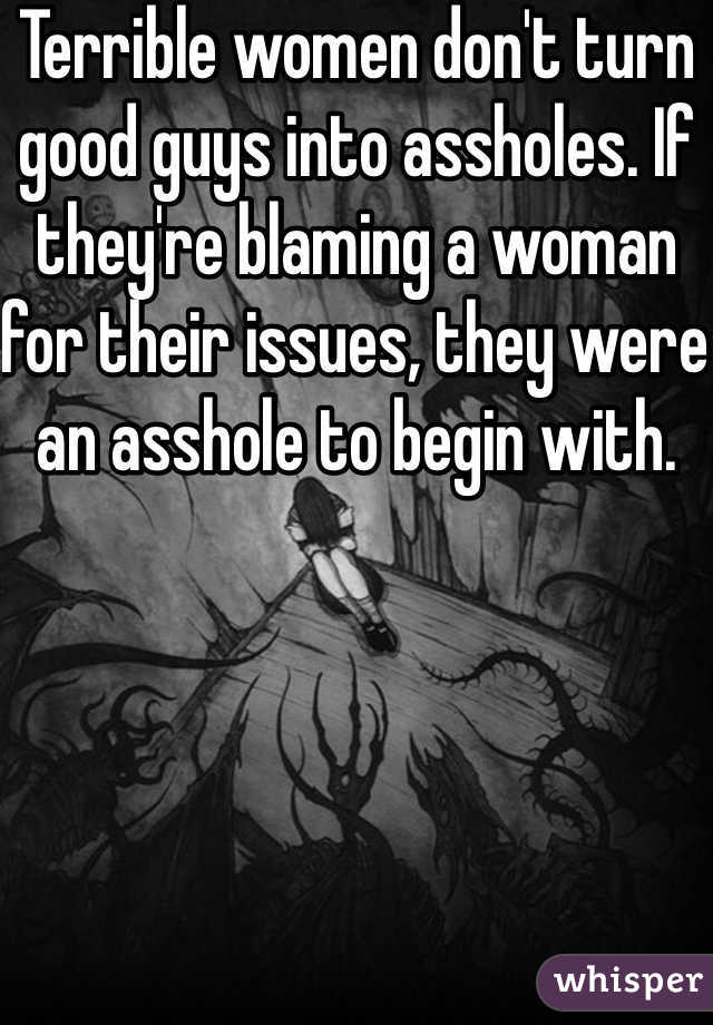 Terrible women don't turn good guys into assholes. If they're blaming a woman for their issues, they were an asshole to begin with.
