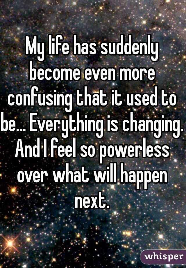My life has suddenly become even more confusing that it used to be... Everything is changing. And I feel so powerless over what will happen next. 