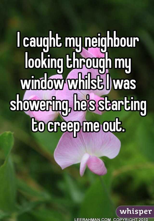 I caught my neighbour looking through my window whilst I was showering, he's starting to creep me out.