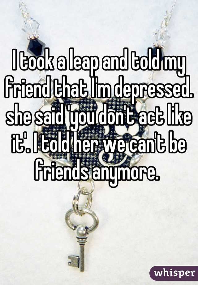 I took a leap and told my friend that I'm depressed. she said 'you don't act like it'. I told her we can't be friends anymore. 