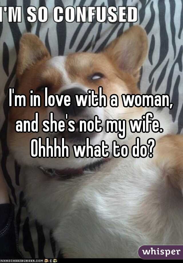 I'm in love with a woman, and she's not my wife.   Ohhhh what to do?