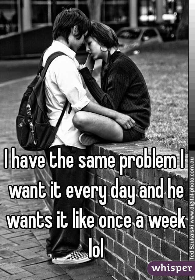 I have the same problem I want it every day and he wants it like once a week lol