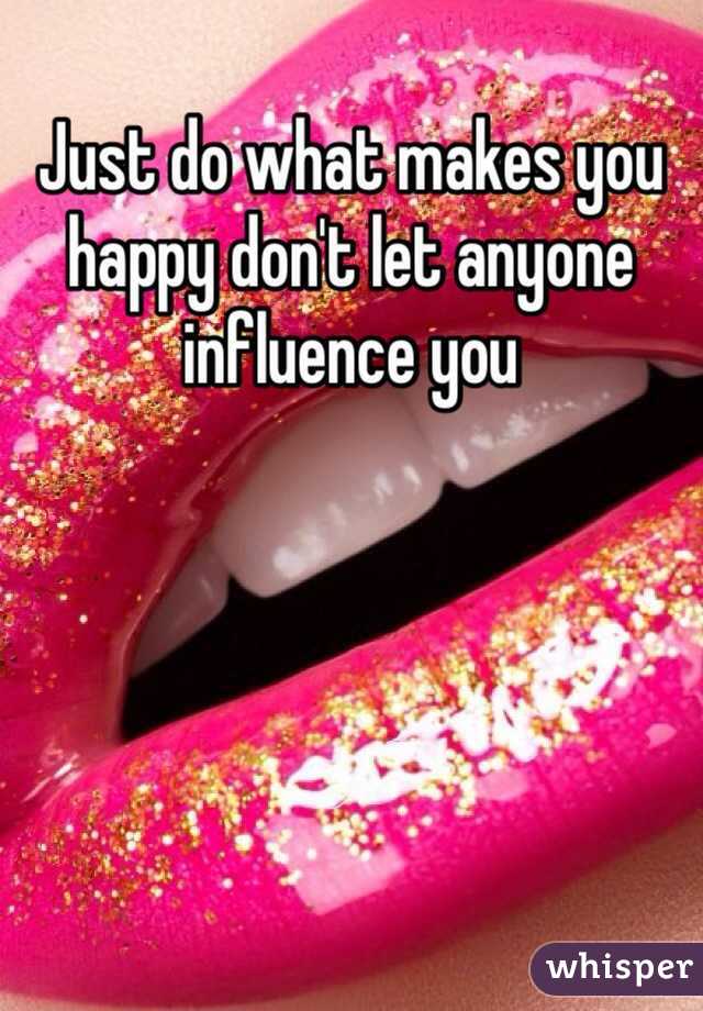 Just do what makes you happy don't let anyone influence you 