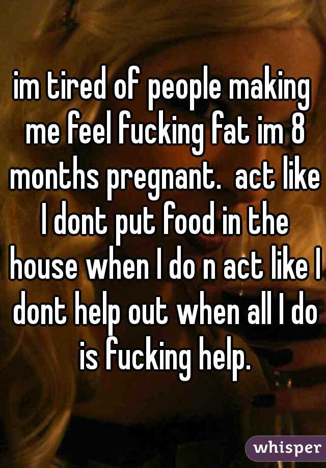 im tired of people making me feel fucking fat im 8 months pregnant.  act like I dont put food in the house when I do n act like I dont help out when all I do is fucking help.
