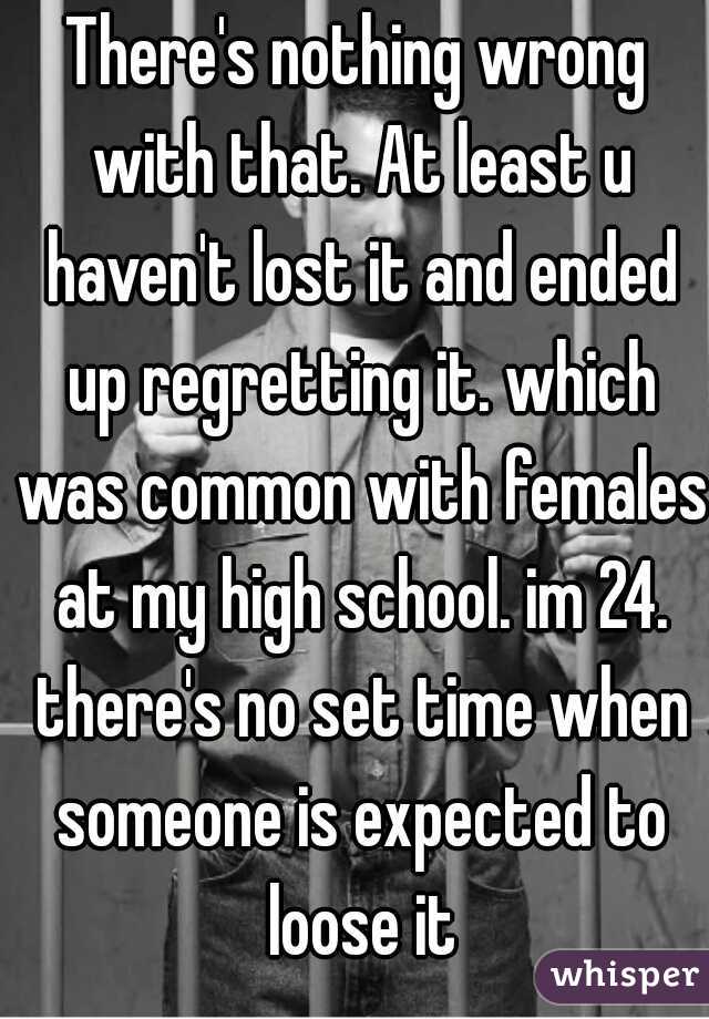 There's nothing wrong with that. At least u haven't lost it and ended up regretting it. which was common with females at my high school. im 24. there's no set time when someone is expected to loose it