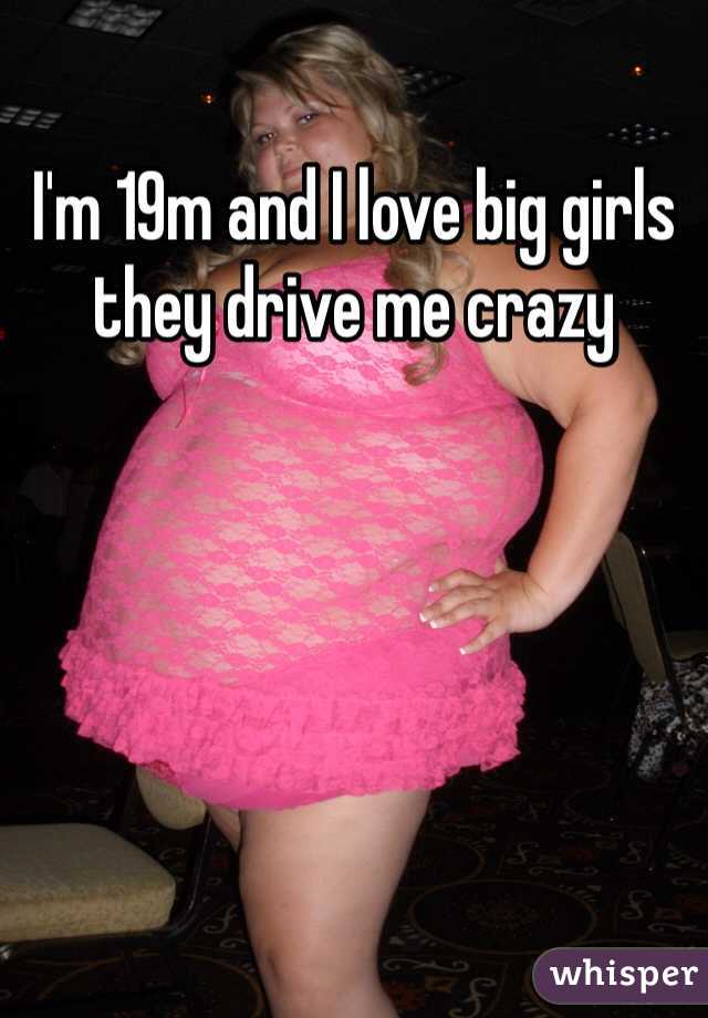 I'm 19m and I love big girls they drive me crazy 