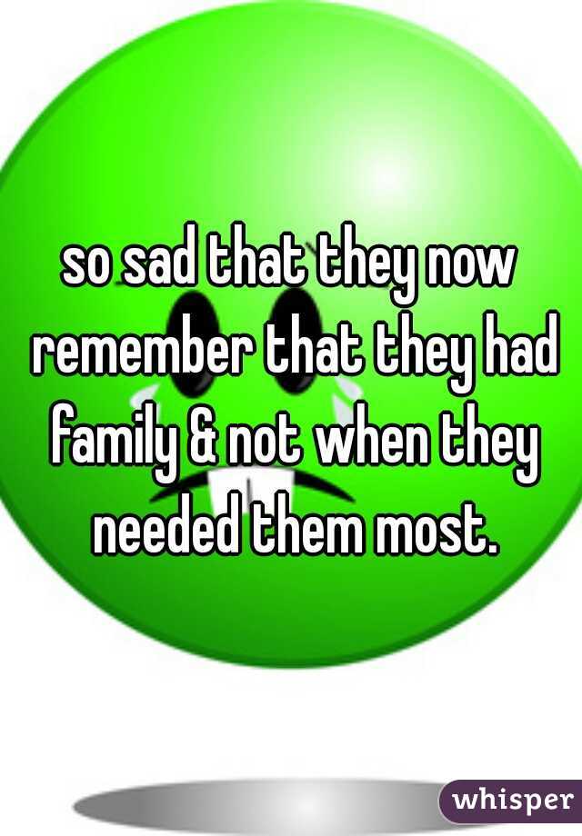 so sad that they now remember that they had family & not when they needed them most.