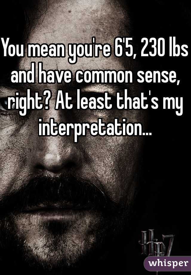 You mean you're 6'5, 230 lbs and have common sense, right? At least that's my interpretation...