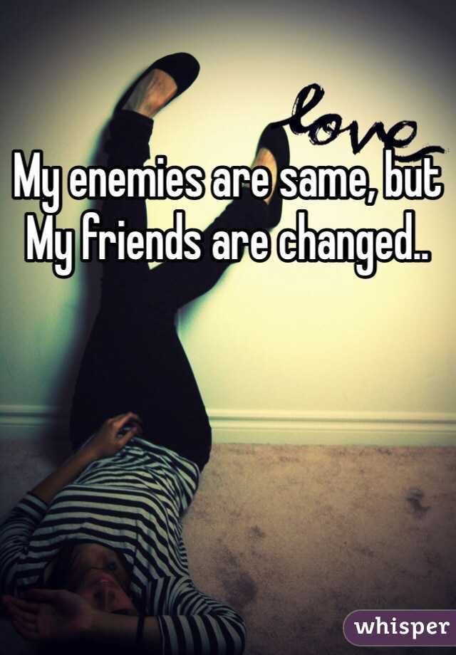 My enemies are same, but 
My friends are changed..