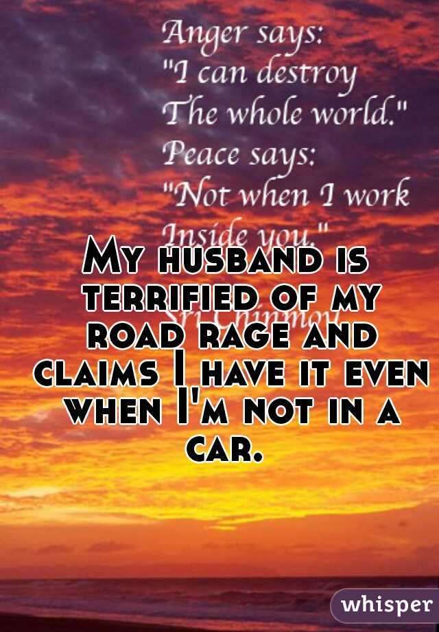 My husband is terrified of my road rage and claims I have it even when I'm not in a car. 