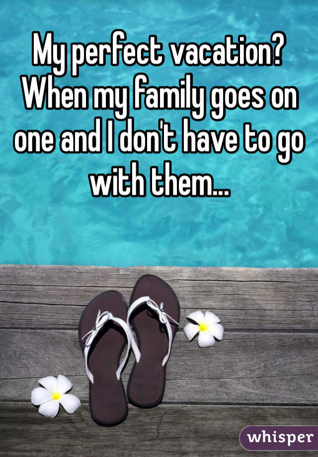 My perfect vacation?
When my family goes on one and I don't have to go with them...