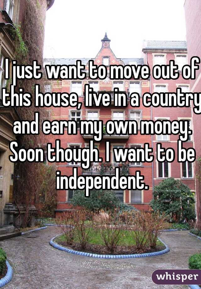 I just want to move out of this house, live in a country and earn my own money. Soon though. I want to be independent.