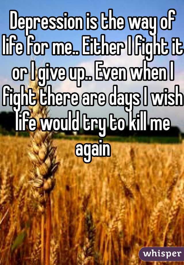 Depression is the way of life for me.. Either I fight it or I give up.. Even when I fight there are days I wish life would try to kill me again