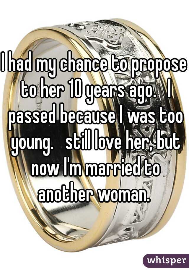 I had my chance to propose to her 10 years ago.   I passed because I was too young.   still love her, but now I'm married to another woman. 