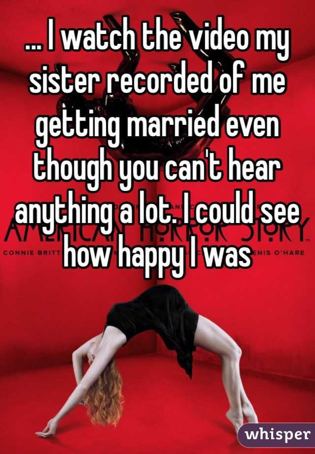 ... I watch the video my sister recorded of me getting married even though you can't hear anything a lot. I could see how happy I was