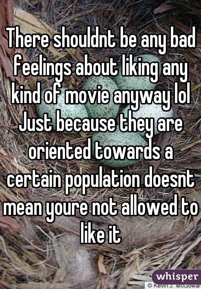 There shouldnt be any bad feelings about liking any kind of movie anyway lol
Just because they are oriented towards a certain population doesnt mean youre not allowed to like it