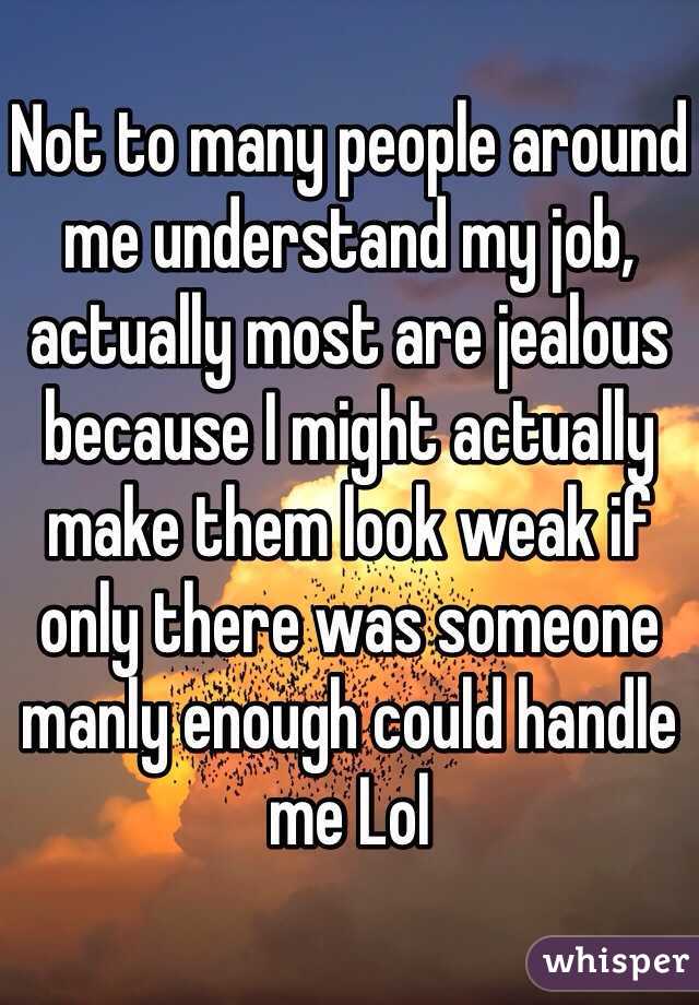 Not to many people around me understand my job, actually most are jealous because I might actually make them look weak if only there was someone manly enough could handle me Lol 