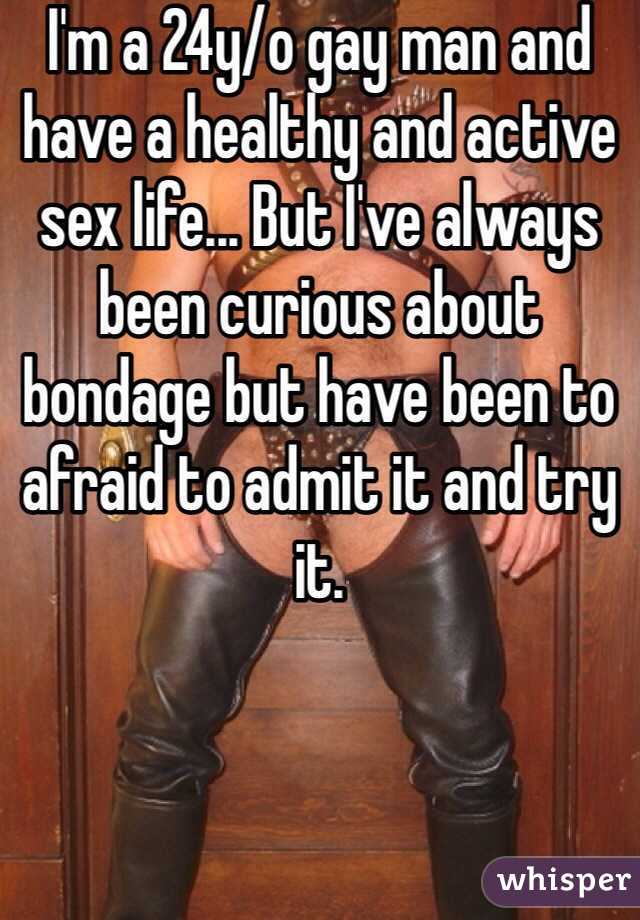 I'm a 24y/o gay man and have a healthy and active sex life... But I've always been curious about bondage but have been to afraid to admit it and try it. 